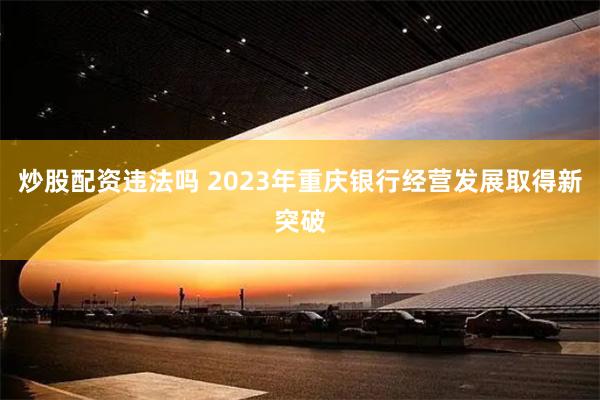 炒股配资违法吗 2023年重庆银行经营发展取得新突破