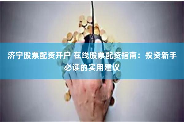 济宁股票配资开户 在线股票配资指南：投资新手必读的实用建议