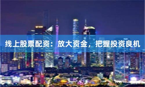 线上股票配资：放大资金，把握投资良机