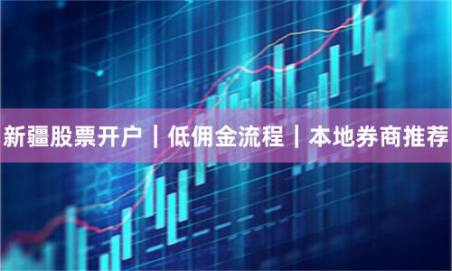新疆股票开户｜低佣金流程｜本地券商推荐